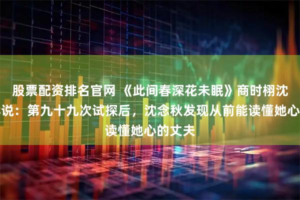 股票配资排名官网 《此间春深花未眠》商时栩沈念秋小说：第九十九次试探后，沈念秋发现从前能读懂她心的丈夫