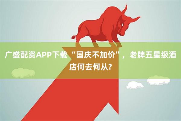 广盛配资APP下载 “国庆不加价”，老牌五星级酒店何去何从?