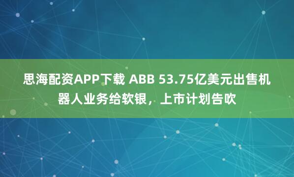 思海配资APP下载 ABB 53.75亿美元出售机器人业务给软银，上市计划告吹
