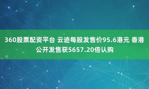 360股票配资平台 云迹每股发售价95.6港元 香港公开发售获5657.20倍认购
