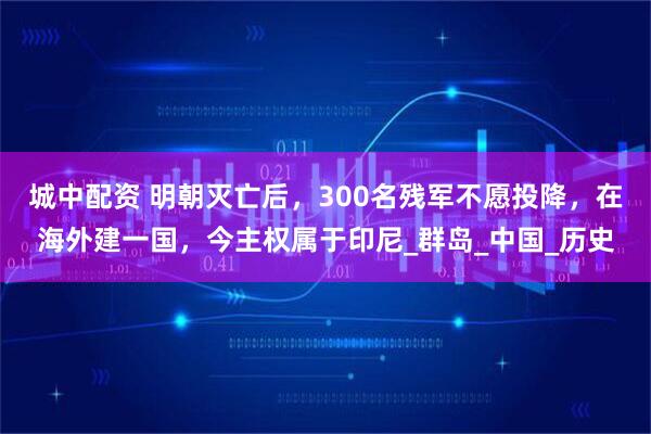 城中配资 明朝灭亡后，300名残军不愿投降，在海外建一国，今主权属于印尼_群岛_中国_历史