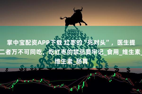 掌中宝配资APP下载 红枣的“死对头”，医生提醒：二者万不可同吃，吃红枣的禁忌要牢记_食用_维生素_肠胃