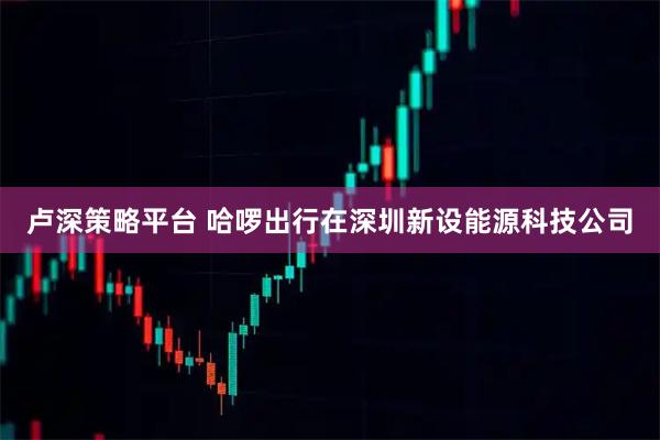 卢深策略平台 哈啰出行在深圳新设能源科技公司