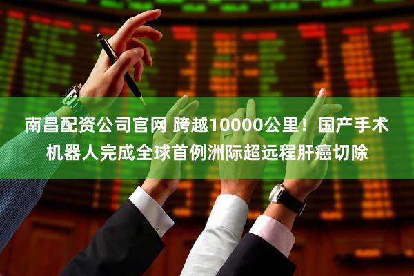 南昌配资公司官网 跨越10000公里！国产手术机器人完成全球首例洲际超远程肝癌切除