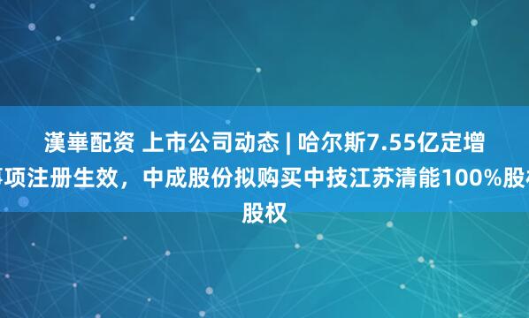 漢崋配资 上市公司动态 | 哈尔斯7.55亿定增事项注册生效，中成股份拟购买中技江苏清能100%股权