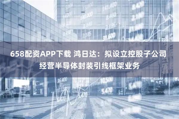 658配资APP下载 鸿日达：拟设立控股子公司 经营半导体封装引线框架业务