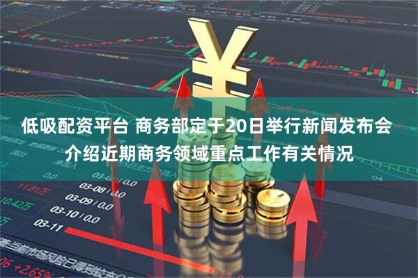 低吸配资平台 商务部定于20日举行新闻发布会 介绍近期商务领域重点工作有关情况