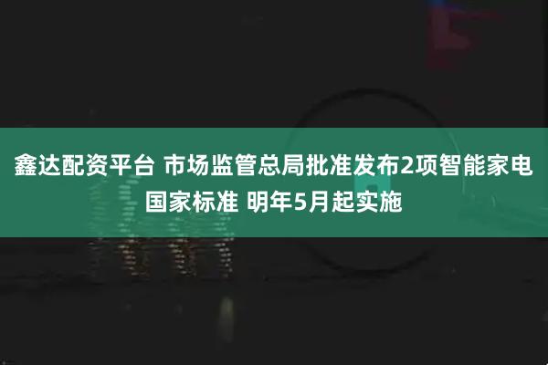 鑫达配资平台 市场监管总局批准发布2项智能家电国家标准 明年5月起实施