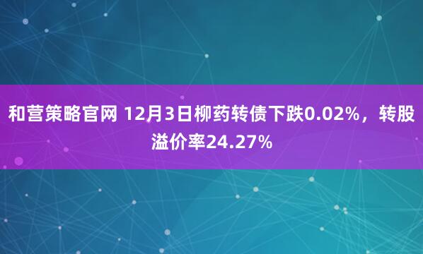 和营策略官网 12月3日柳药转债下跌0.02%，转股溢价率24.27%
