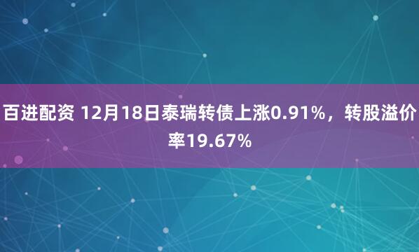 百进配资 12月18日泰瑞转债上涨0.91%，转股溢价率19.67%