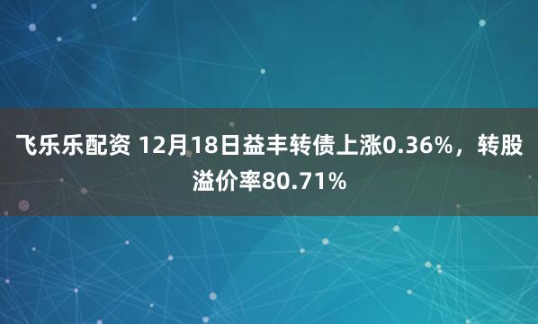 飞乐乐配资 12月18日益丰转债上涨0.36%，转股溢价率80.71%