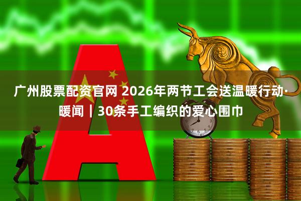 广州股票配资官网 2026年两节工会送温暖行动·暖闻｜30条手工编织的爱心围巾