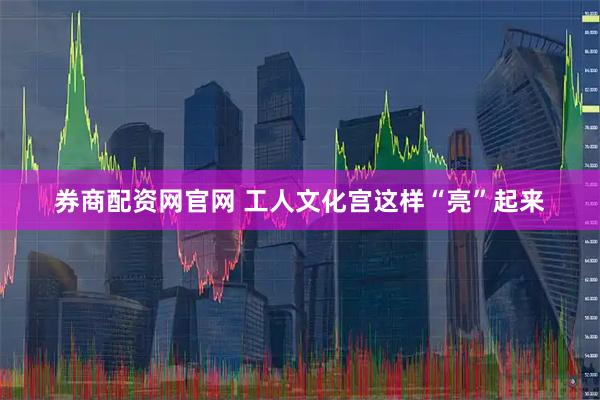 券商配资网官网 工人文化宫这样“亮”起来