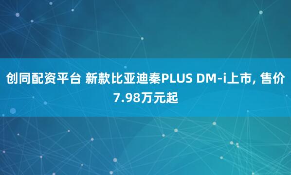 创同配资平台 新款比亚迪秦PLUS DM-i上市, 售价7.98万元起