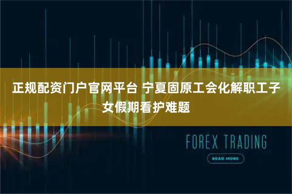 正规配资门户官网平台 宁夏固原工会化解职工子女假期看护难题