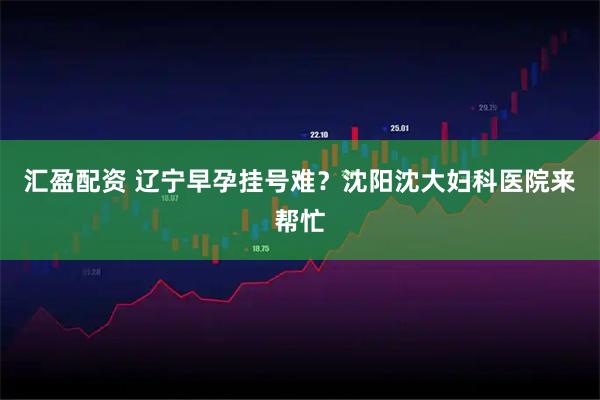 汇盈配资 辽宁早孕挂号难？沈阳沈大妇科医院来帮忙