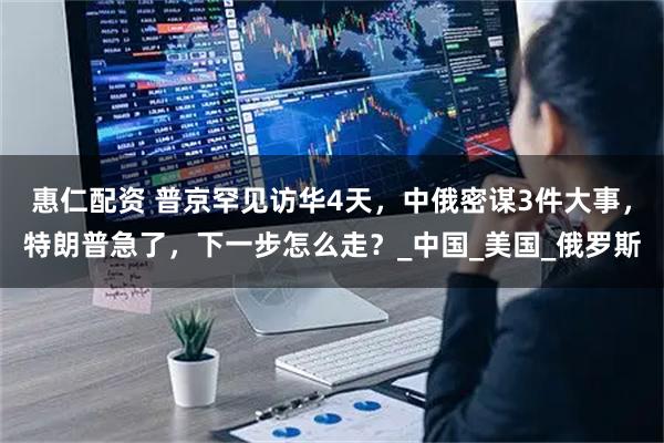 惠仁配资 普京罕见访华4天，中俄密谋3件大事，特朗普急了，下一步怎么走？_中国_美国_俄罗斯