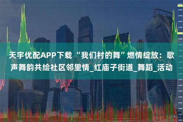 天宇优配APP下载 “我们村的舞”燃情绽放：歌声舞韵共绘社区邻里情_红庙子街道_舞蹈_活动