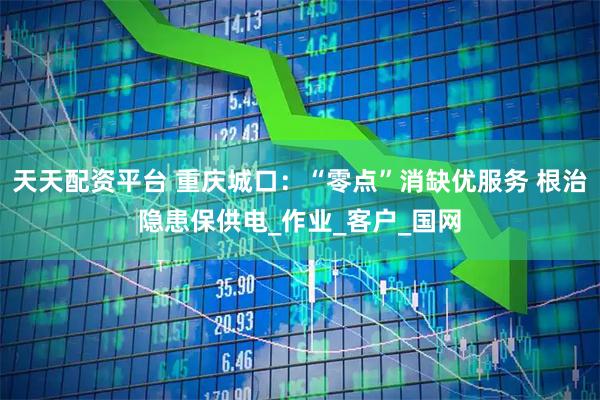 天天配资平台 重庆城口：“零点”消缺优服务 根治隐患保供电_作业_客户_国网