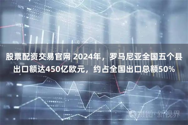 股票配资交易官网 2024年，罗马尼亚全国五个县出口额达450亿欧元，约占全国出口总额50%
