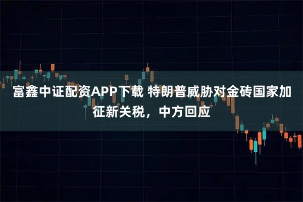 富鑫中证配资APP下载 特朗普威胁对金砖国家加征新关税，中方回应