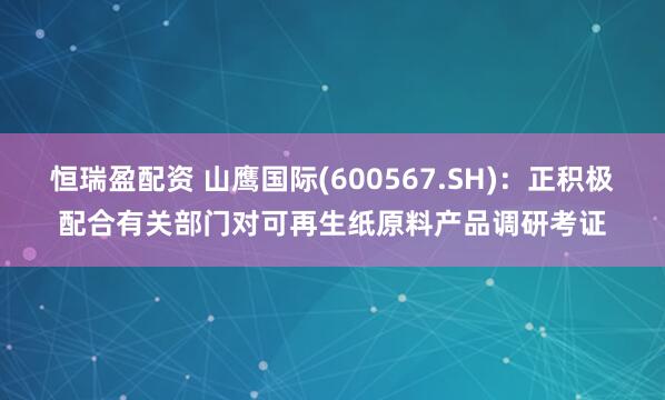 恒瑞盈配资 山鹰国际(600567.SH)：正积极配合有关部门对可再生纸原料产品调研考证
