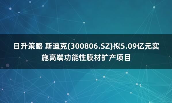 日升策略 斯迪克(300806.SZ)拟5.09亿元实施高端功能性膜材扩产项目