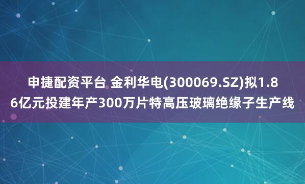 申捷配资平台 金利华电(300069.SZ)拟1.86亿元投建年产300万片特高压玻璃绝缘子生产线