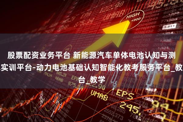 股票配资业务平台 新能源汽车单体电池认知与测试实训平台-动力电池基础认知智能化教考服务平台_教学