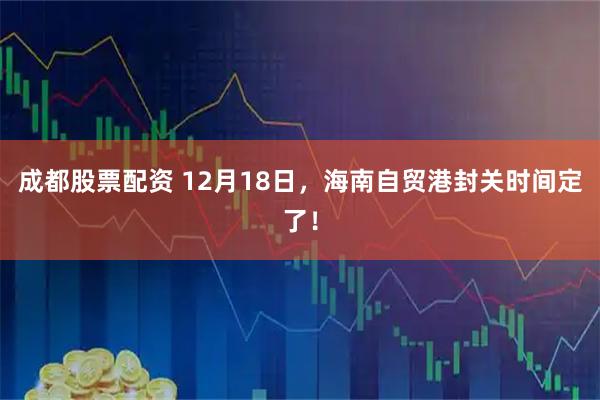 成都股票配资 12月18日，海南自贸港封关时间定了！