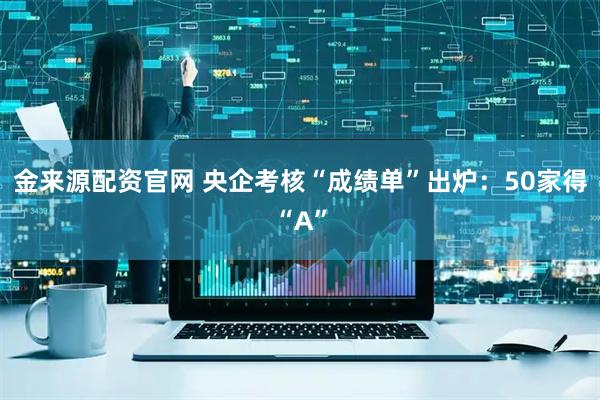 金来源配资官网 央企考核“成绩单”出炉：50家得“A”