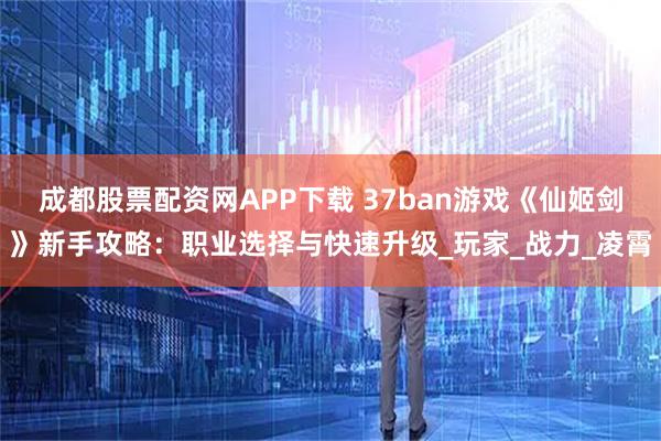 成都股票配资网APP下载 37ban游戏《仙姬剑》新手攻略：职业选择与快速升级_玩家_战力_凌霄