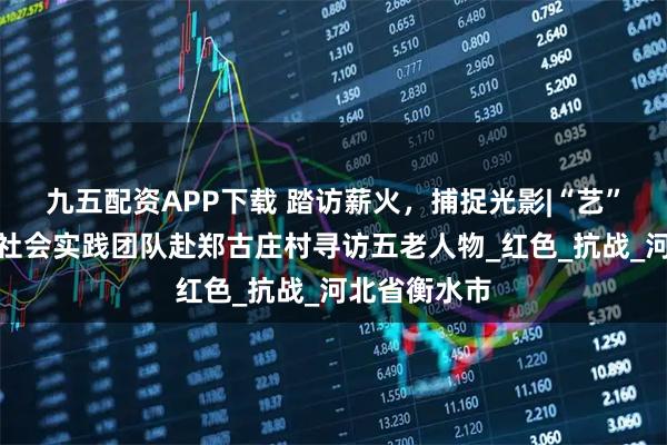 九五配资APP下载 踏访薪火，捕捉光影|“艺”心向党暑期社会实践团队赴郑古庄村寻访五老人物_红色_抗战_河北省衡水市