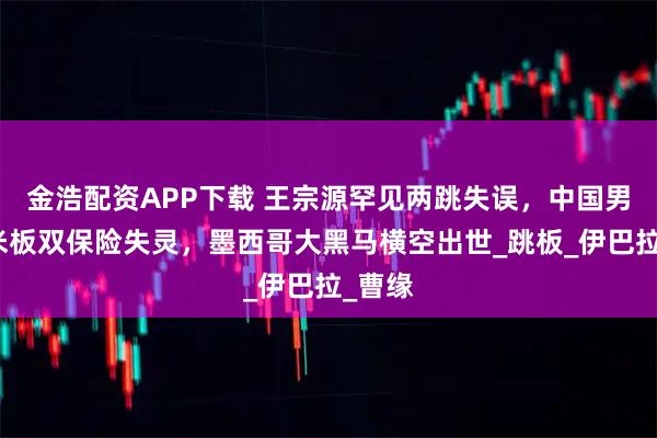 金浩配资APP下载 王宗源罕见两跳失误，中国男子三米板双保险失灵，墨西哥大黑马横空出世_跳板_伊巴拉_曹缘