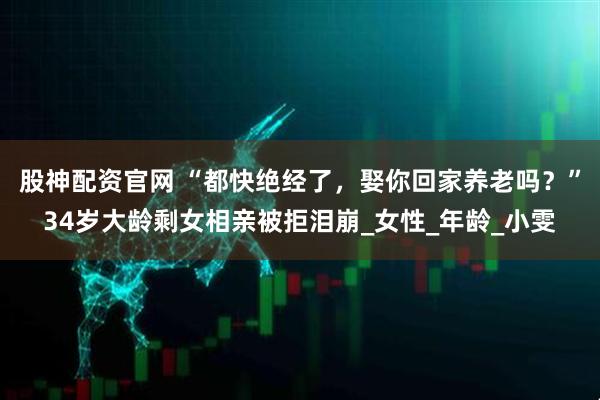 股神配资官网 “都快绝经了，娶你回家养老吗？”34岁大龄剩女相亲被拒泪崩_女性_年龄_小雯