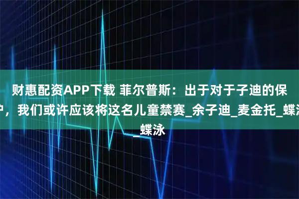 财惠配资APP下载 菲尔普斯：出于对于子迪的保护，我们或许应该将这名儿童禁赛_余子迪_麦金托_蝶泳