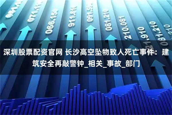 深圳股票配资官网 长沙高空坠物致人死亡事件：建筑安全再敲警钟_相关_事故_部门