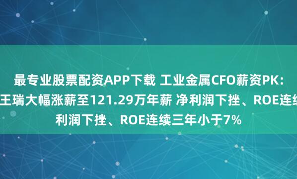 最专业股票配资APP下载 工业金属CFO薪资PK:金田股份CFO王瑞大幅涨薪至121.29万年薪 净利润下挫、ROE连续三年小于7%