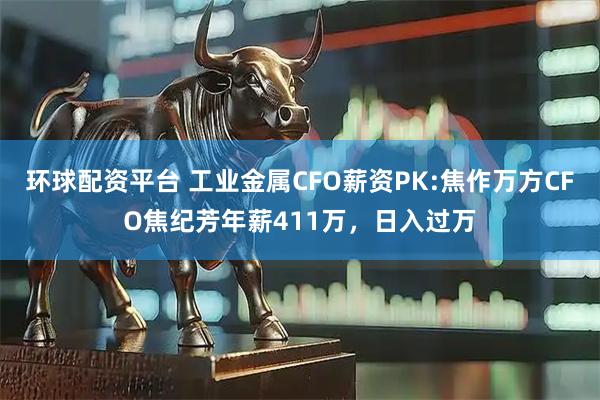 环球配资平台 工业金属CFO薪资PK:焦作万方CFO焦纪芳年薪411万，日入过万