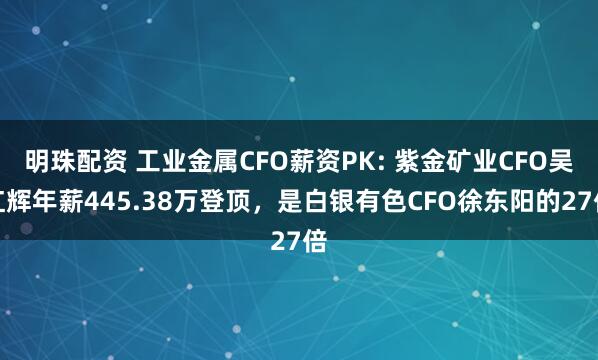 明珠配资 工业金属CFO薪资PK: 紫金矿业CFO吴红辉年薪445.38万登顶，是白银有色CFO徐东阳的27倍