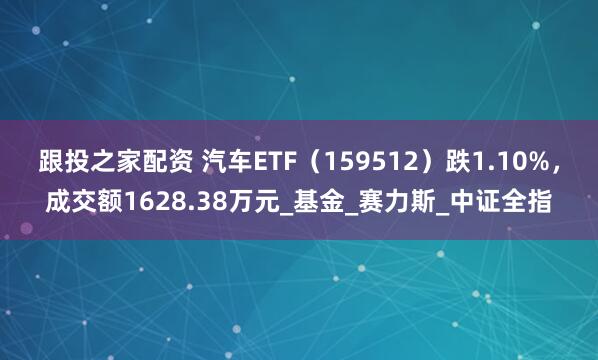 跟投之家配资 汽车ETF（159512）跌1.10%，成交额1628.38万元_基金_赛力斯_中证全指