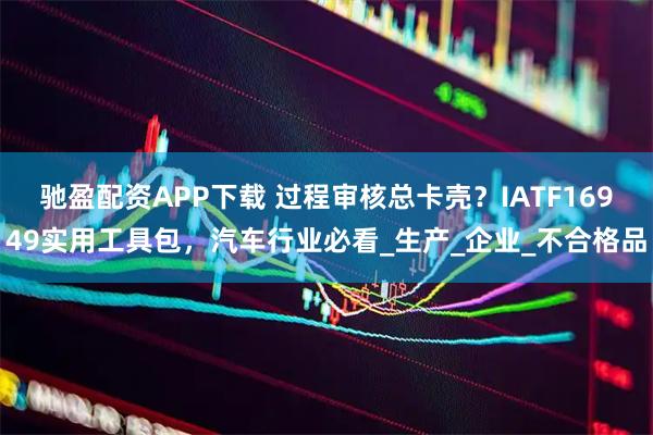 驰盈配资APP下载 过程审核总卡壳？IATF16949实用工具包，汽车行业必看_生产_企业_不合格品