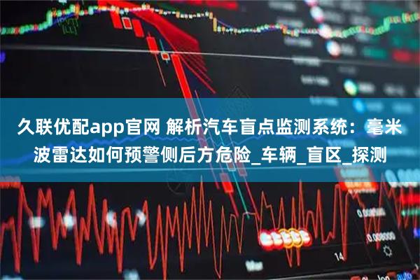 久联优配app官网 解析汽车盲点监测系统：毫米波雷达如何预警侧后方危险_车辆_盲区_探测
