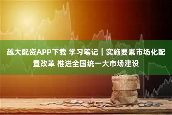 越大配资APP下载 学习笔记｜实施要素市场化配置改革 推进全国统一大市场建设
