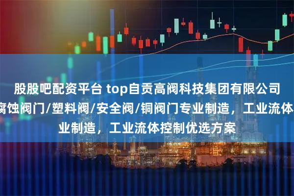 股股吧配资平台 top自贡高阀科技集团有限公司:铸石阀/耐腐蚀阀门/塑料阀/安全阀/铜阀门专业制造,工业流体控制优选方案