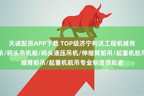 天诚配资APP下载 TOP级济宁利沃工程机械有限公司:码头船吊/码头吊机船/码头液压吊机/伸缩臂船吊/起重机航吊专业制造领航者